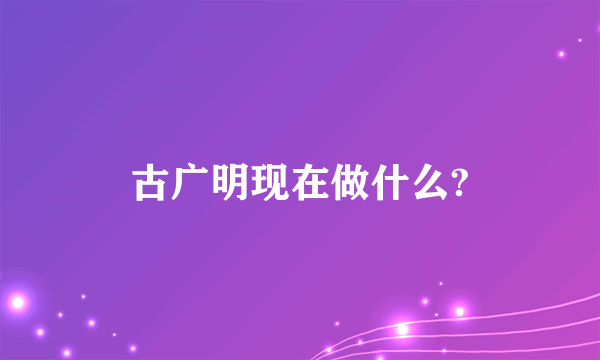 古广明现在做什么?