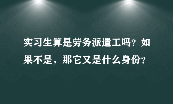 实习生算是劳务派遣工吗？如果不是，那它又是什么身份？