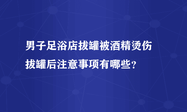 男子足浴店拔罐被酒精烫伤 拔罐后注意事项有哪些？