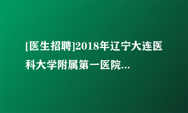 [医生招聘]2018年辽宁大连医科大学附属第一医院招聘高层次人才公告(第二批)