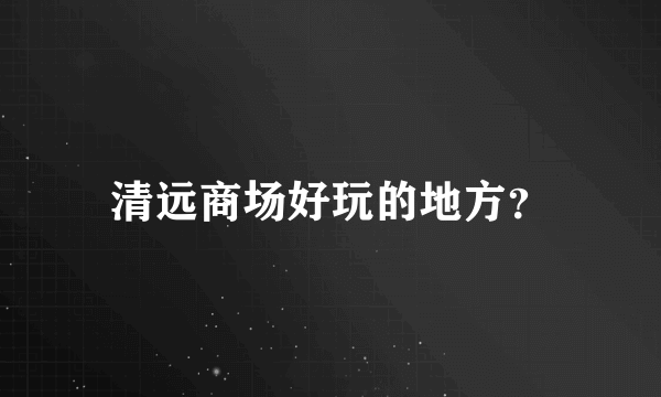 清远商场好玩的地方？