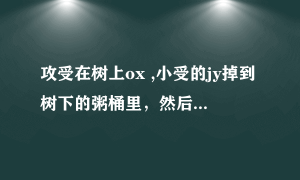 攻受在树上ox ,小受的jy掉到树下的粥桶里，然后被路人吃点的故事，古风貌似记得是父子，有大大知