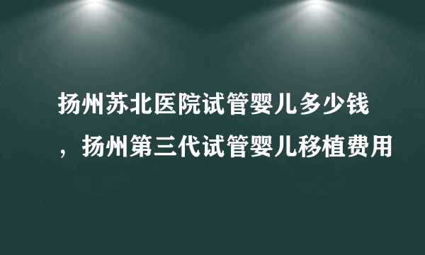 扬州苏北医院试管婴儿多少钱，扬州第三代试管婴儿移植费用