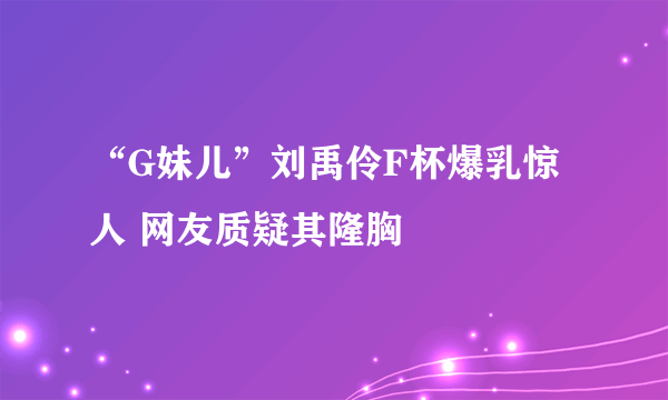 “G妹儿”刘禹伶F杯爆乳惊人 网友质疑其隆胸