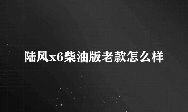 陆风x6柴油版老款怎么样