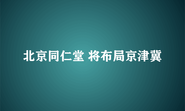 北京同仁堂 将布局京津冀