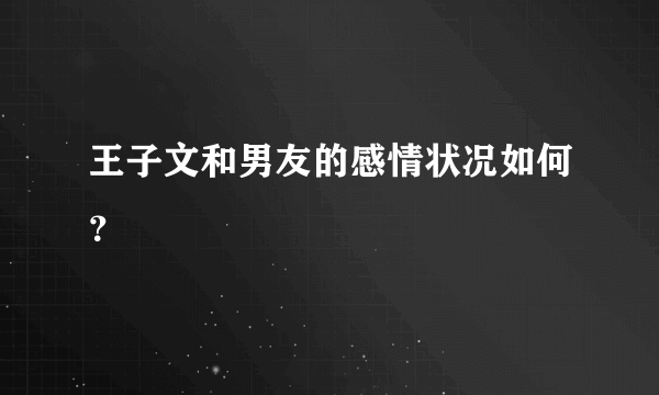 王子文和男友的感情状况如何？