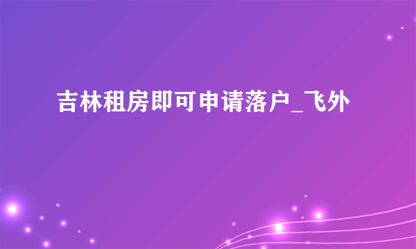 吉林租房即可申请落户_飞外