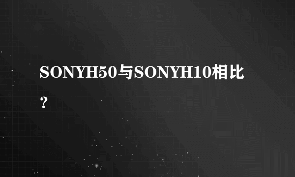 SONYH50与SONYH10相比？