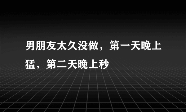 男朋友太久没做，第一天晚上猛，第二天晚上秒