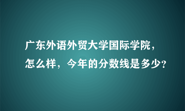 广东外语外贸大学国际学院，怎么样，今年的分数线是多少？