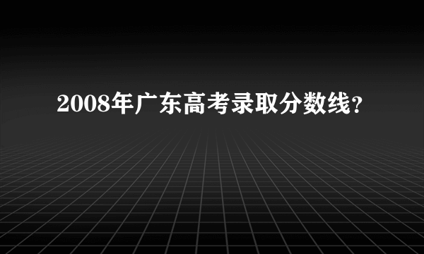 2008年广东高考录取分数线？