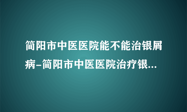 简阳市中医医院能不能治银屑病-简阳市中医医院治疗银屑病专业吗