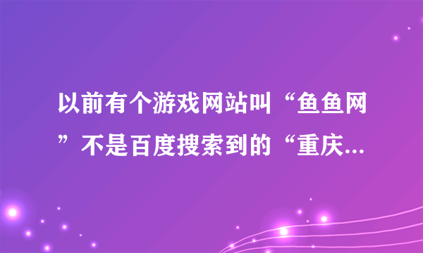 以前有个游戏网站叫“鱼鱼网”不是百度搜索到的“重庆鱼鱼网”现在怎么找不到了？