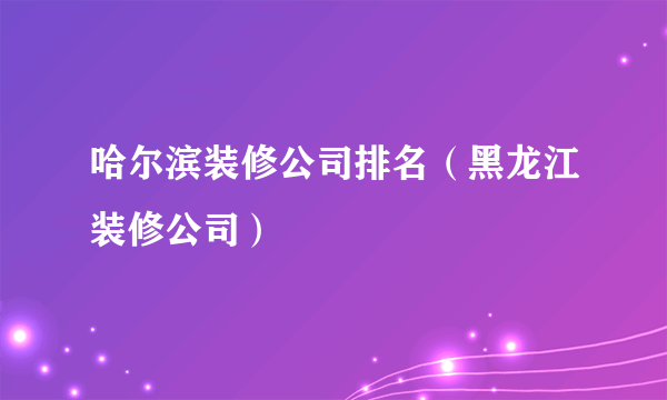 哈尔滨装修公司排名（黑龙江装修公司）