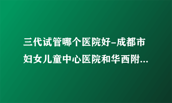 三代试管哪个医院好-成都市妇女儿童中心医院和华西附属第二医院，哪个做试管比较好？