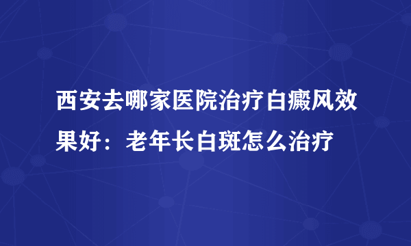 西安去哪家医院治疗白癜风效果好：老年长白斑怎么治疗