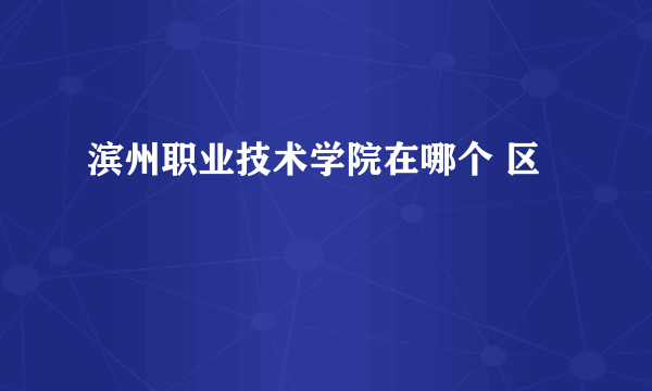 滨州职业技术学院在哪个 区