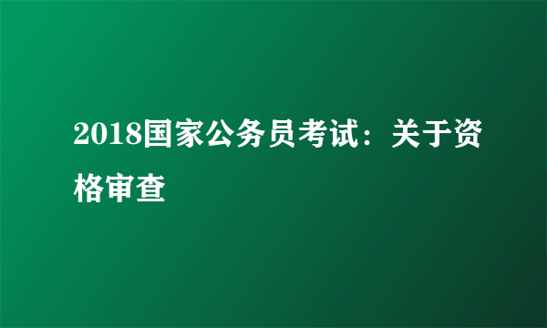 2018国家公务员考试：关于资格审查