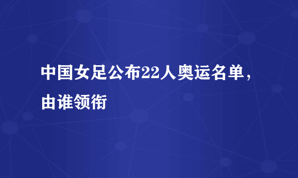 中国女足公布22人奥运名单，由谁领衔