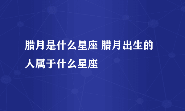 腊月是什么星座 腊月出生的人属于什么星座