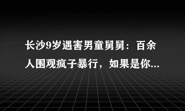 长沙9岁遇害男童舅舅：百余人围观疯子暴行，如果是你们的孩子呢。你怎么看？