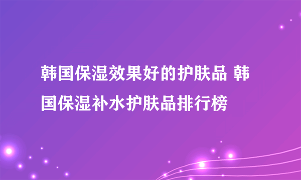 韩国保湿效果好的护肤品 韩国保湿补水护肤品排行榜