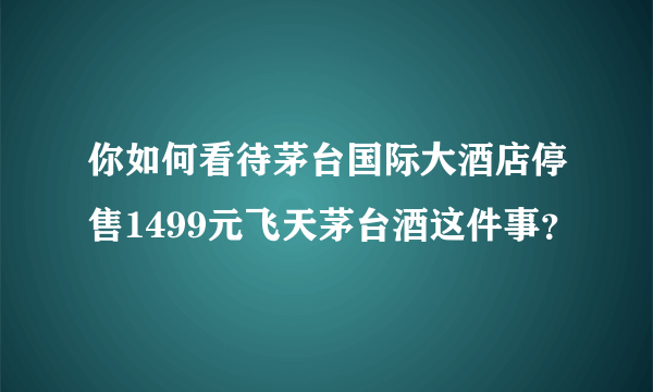 你如何看待茅台国际大酒店停售1499元飞天茅台酒这件事？