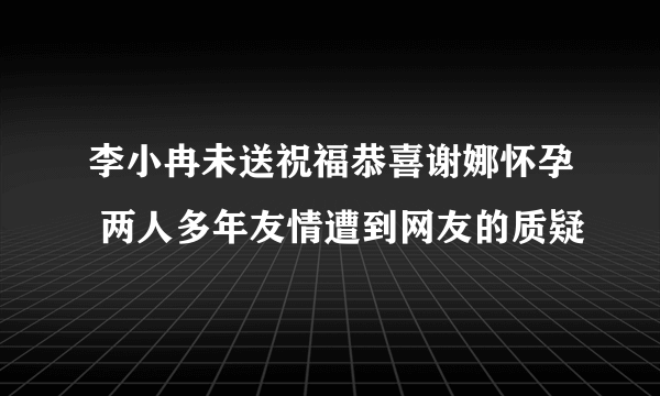 李小冉未送祝福恭喜谢娜怀孕 两人多年友情遭到网友的质疑