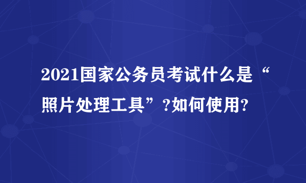 2021国家公务员考试什么是“照片处理工具”?如何使用?