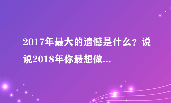 2017年最大的遗憾是什么？说说2018年你最想做的一件事？