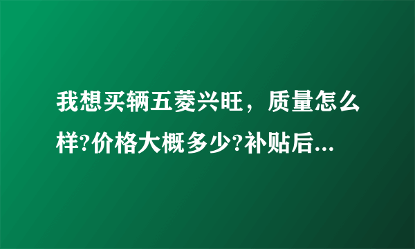 我想买辆五菱兴旺，质量怎么样?价格大概多少?补贴后是多少?各项手续需要多少钱?手续齐全后多少钱能拿？