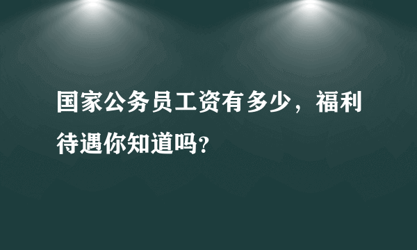 国家公务员工资有多少，福利待遇你知道吗？