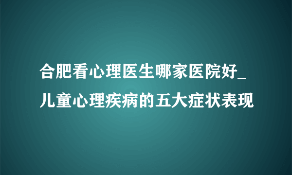 合肥看心理医生哪家医院好_儿童心理疾病的五大症状表现