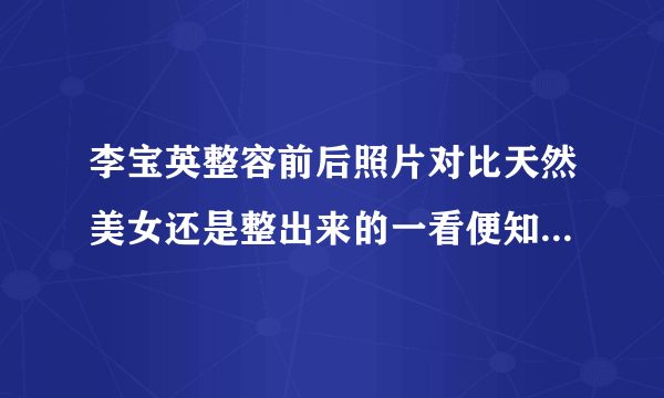 李宝英整容前后照片对比天然美女还是整出来的一看便知_飞外网