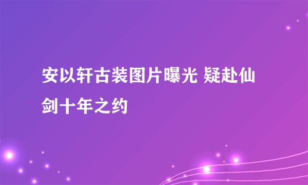 安以轩古装图片曝光 疑赴仙剑十年之约