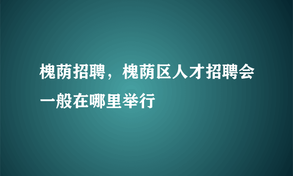 槐荫招聘，槐荫区人才招聘会一般在哪里举行