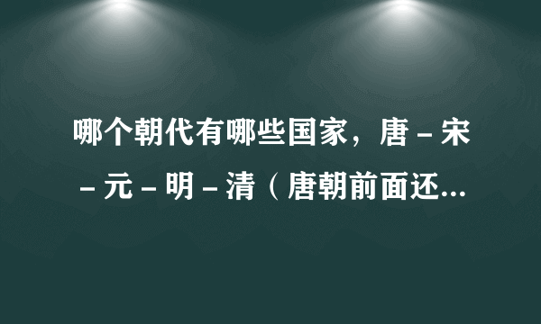 哪个朝代有哪些国家，唐－宋－元－明－清（唐朝前面还有什么朝什么国）