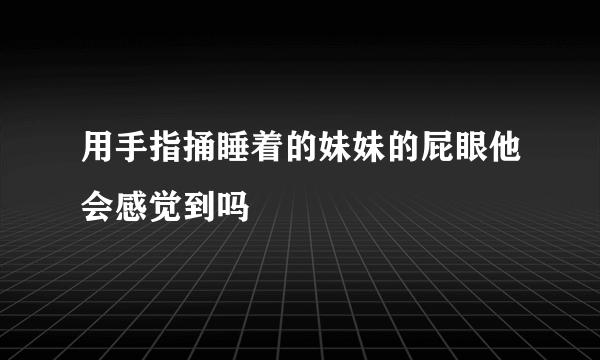 用手指捅睡着的妹妹的屁眼他会感觉到吗