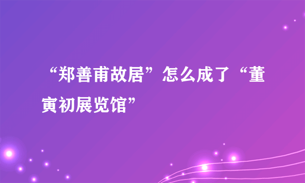 “郑善甫故居”怎么成了“董寅初展览馆”