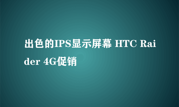 出色的IPS显示屏幕 HTC Raider 4G促销