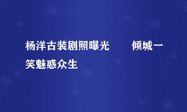 杨洋古装剧照曝光       倾城一笑魅惑众生