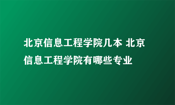 北京信息工程学院几本 北京信息工程学院有哪些专业