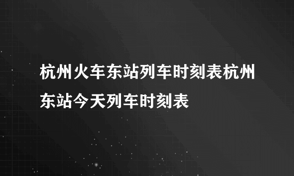 杭州火车东站列车时刻表杭州东站今天列车时刻表