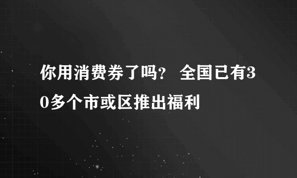 你用消费券了吗？ 全国已有30多个市或区推出福利