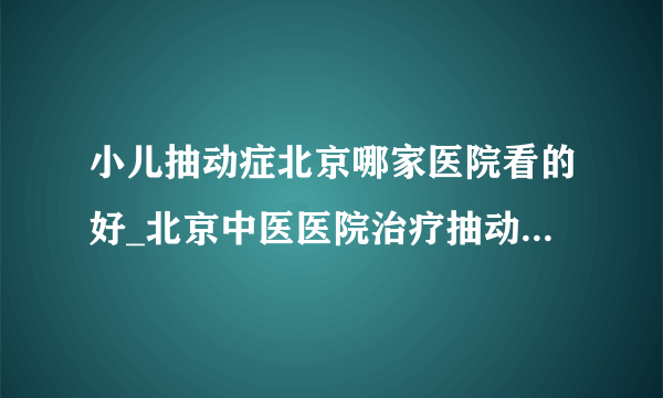 小儿抽动症北京哪家医院看的好_北京中医医院治疗抽动症怎么样