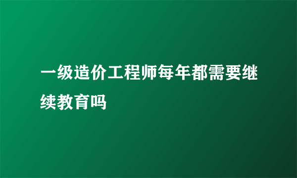 一级造价工程师每年都需要继续教育吗