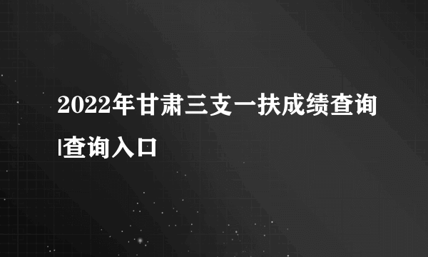 2022年甘肃三支一扶成绩查询|查询入口