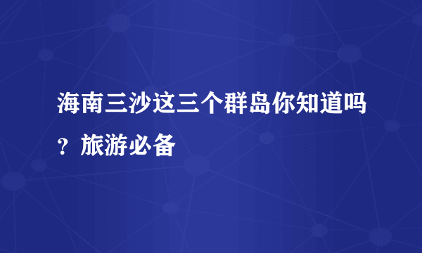 海南三沙这三个群岛你知道吗？旅游必备