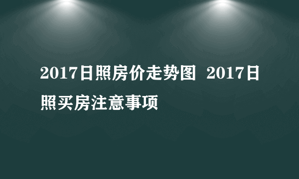 2017日照房价走势图  2017日照买房注意事项